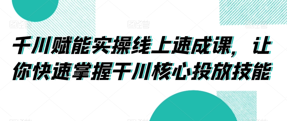 千川赋能实操线上速成课，让你快速掌握干川核心投放技能-猫哥网资源库