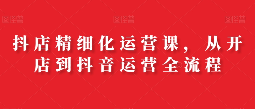 抖店精细化运营课，从开店到抖音运营全流程-猫哥网资源库