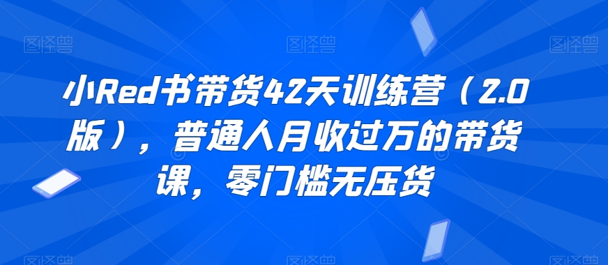 小Red书带货42天训练营（2.0版），普通人月收过万的带货课，零门槛无压货-猫哥网资源库