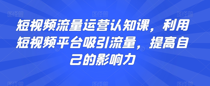 短视频流量运营认知课，利用短视频平台吸引流量，提高自己的影响力-猫哥网资源库