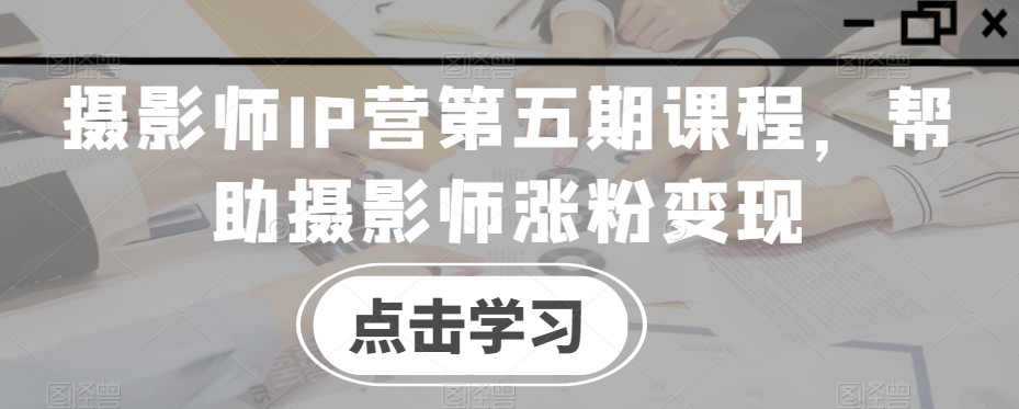 摄影师IP营第五期课程，帮助摄影师涨粉变现-猫哥网资源库