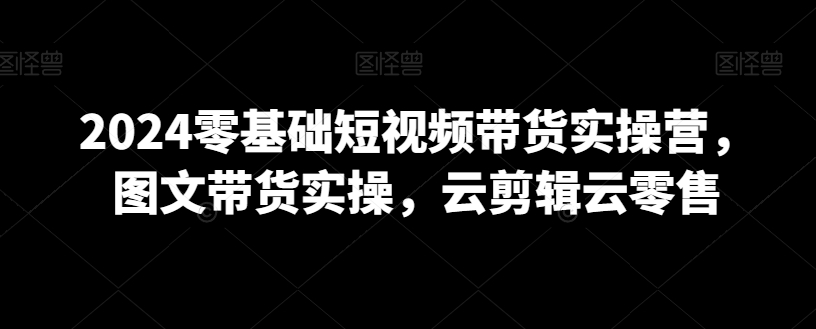 2024零基础短视频带货实操营，图文带货实操，云剪辑云零售-猫哥网资源库