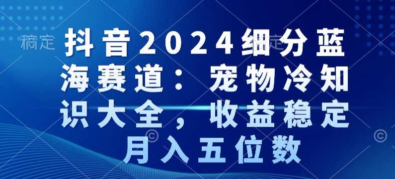 抖音2024细分蓝海赛道：宠物冷知识大全，收益稳定，月入五位数【揭秘】-猫哥网资源库