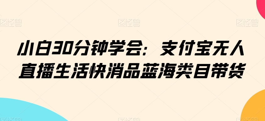 小白30分钟学会：支付宝无人直播生活快消品蓝海类目带货【揭秘】-猫哥网资源库