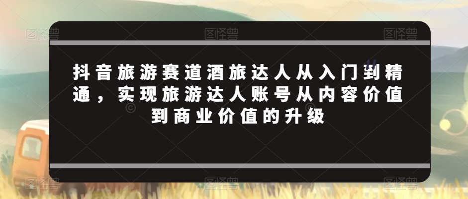 抖音旅游赛道酒旅达人从入门到精通，实现旅游达人账号从内容价值到商业价值的升级-猫哥网资源库