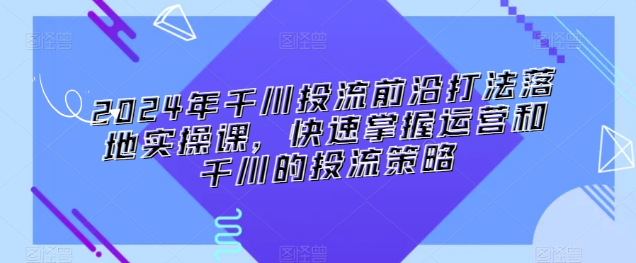 2024年千川投流前沿打法落地实操课，快速掌握运营和千川的投流策略-猫哥网资源库