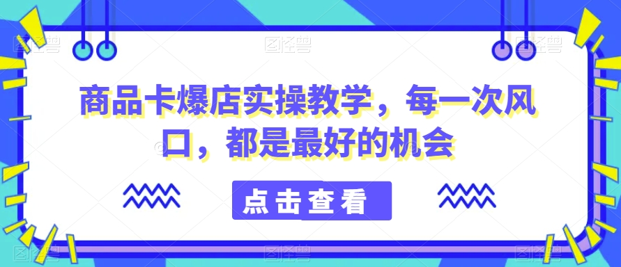 商品卡爆店实操教学，每一次风口，都是最好的机会-猫哥网资源库