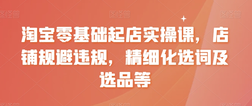 淘宝零基础起店实操课，店铺规避违规，精细化选词及选品等-猫哥网资源库