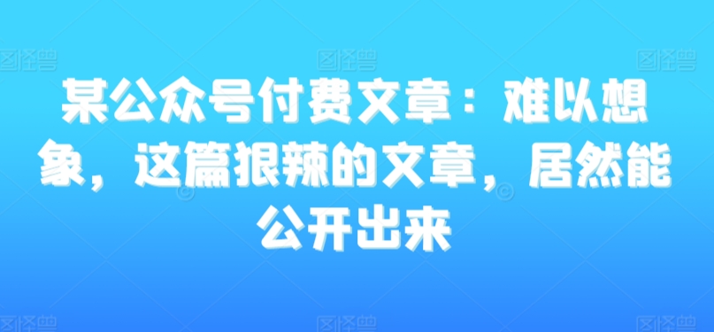 某公众号付费文章：难以想象，这篇狠辣的文章，居然能公开出来-猫哥网资源库