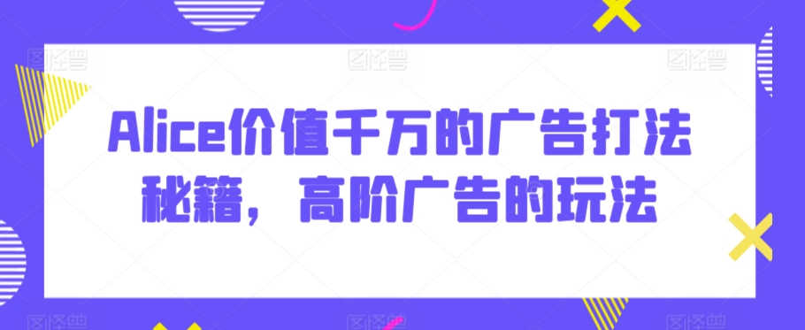 Alice价值千万的广告打法秘籍，高阶广告的玩法-猫哥网资源库