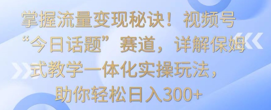 掌握流量变现秘诀！视频号“今日话题”赛道，详解保姆式教学一体化实操玩法，助你轻松日入300+【揭秘】-猫哥网资源库