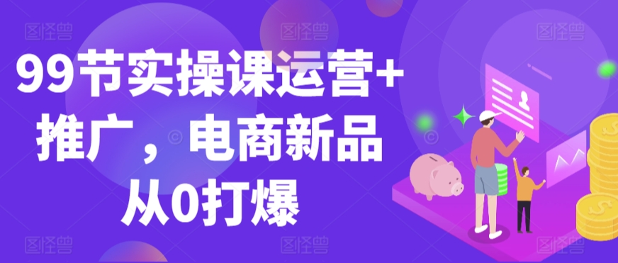 99节实操课运营+推广，电商新品从0打爆-猫哥网资源库