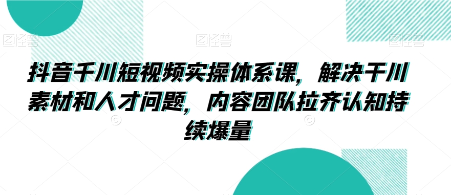 抖音千川短视频实操体系课，解决干川素材和人才问题，内容团队拉齐认知持续爆量-猫哥网资源库