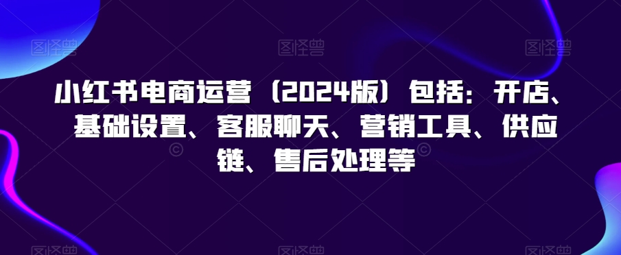 小红书电商运营（2024版）包括：开店、基础设置、客服聊天、营销工具、供应链、售后处理等-猫哥网资源库
