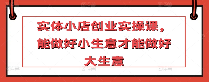 实体小店创业实操课，能做好小生意才能做好大生意-猫哥网资源库