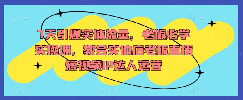 7天引爆实体流量，老板必学实操课，教会实体店老板直播短视频IP达人运营-猫哥网资源库
