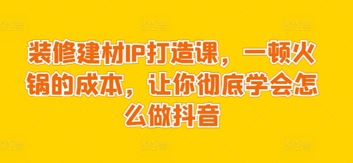 装修建材IP打造课，一顿火锅的成本，让你彻底学会怎么做抖音-猫哥网资源库