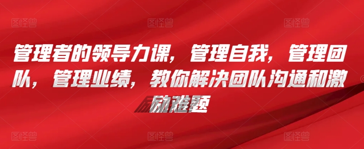 管理者的领导力课，​管理自我，管理团队，管理业绩，​教你解决团队沟通和激励难题-猫哥网资源库