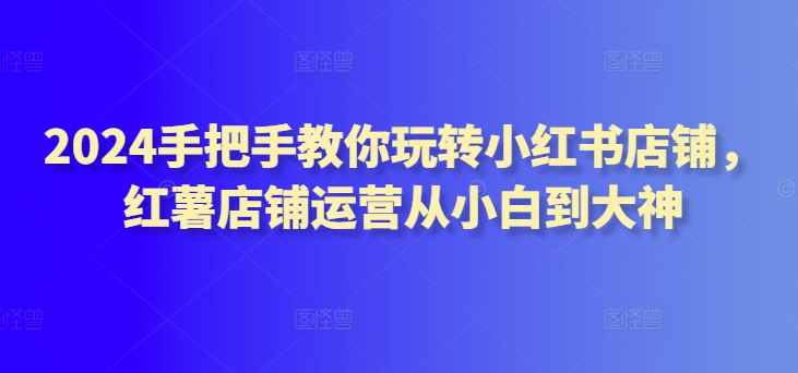 2024手把手教你玩转小红书店铺，红薯店铺运营从小白到大神-猫哥网资源库