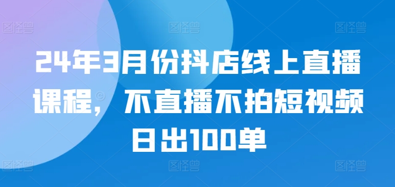 24年3月份抖店线上直播课程，不直播不拍短视频日出100单-猫哥网资源库