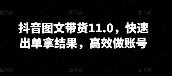 抖音图文带货11.0，快速出单拿结果，高效做账号-猫哥网资源库