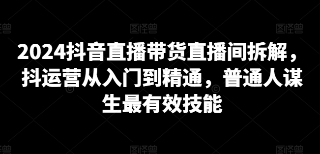 2024抖音直播带货直播间拆解，抖运营从入门到精通，普通人谋生最有效技能-猫哥网资源库