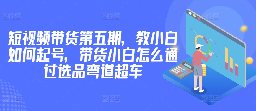 价值2980短视频带货第五期，教小白如何起号，带货小白怎么通过选品弯道超车-猫哥网资源库