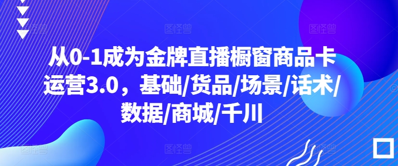 从0-1成为金牌直播橱窗商品卡运营3.0，基础/货品/场景/话术/数据/商城/千川-猫哥网资源库