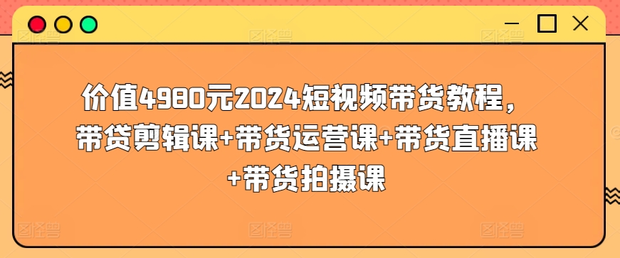 价值4980元2024短视频带货教程，带贷剪辑课+带货运营课+带货直播课+带货拍摄课-猫哥网资源库