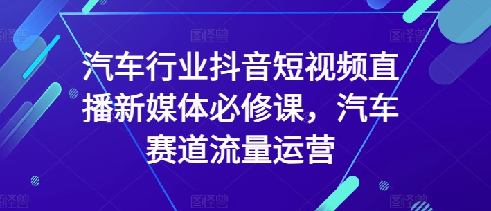 汽车行业抖音短视频直播新媒体必修课，汽车赛道流量运营-猫哥网资源库