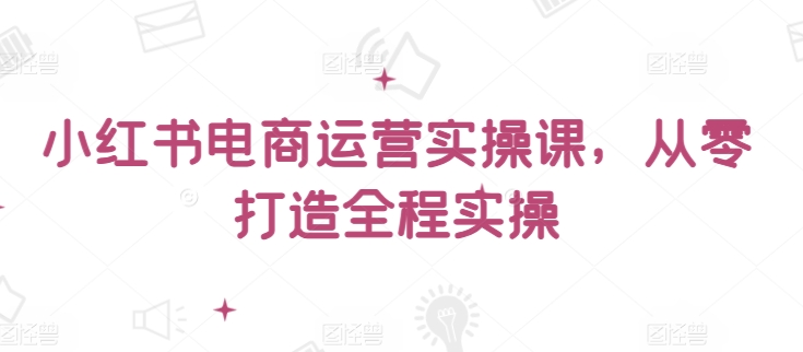小红书电商运营实操课，​从零打造全程实操-猫哥网资源库