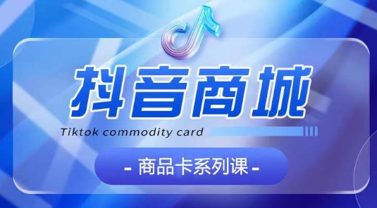 抖音商品卡系列课程，大模块【认知】【基础】【运营】【玩法】系统教学-猫哥网资源库