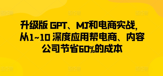 升级版 GPT、MJ和电商实战，从1~10 深度应用帮电商、内容公司节省60%的成本-猫哥网资源库