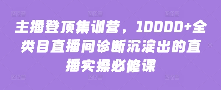 主播登顶集训营，10000+全类目直播间诊断沉淀出的直播实操必修课-猫哥网资源库