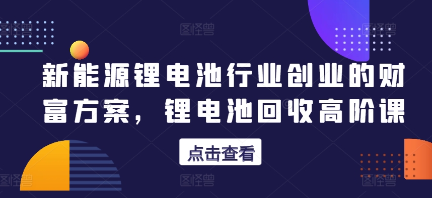 新能源锂电池行业创业的财富方案，锂电池回收高阶课-猫哥网资源库