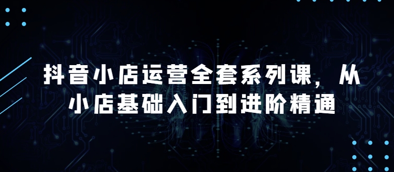 抖音小店运营全套系列课，全新升级，从小店基础入门到进阶精通，系统掌握月销百万小店的核心秘密-猫哥网资源库