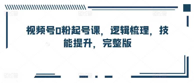视频号0粉起号课，逻辑梳理，技能提升，完整版-猫哥网资源库