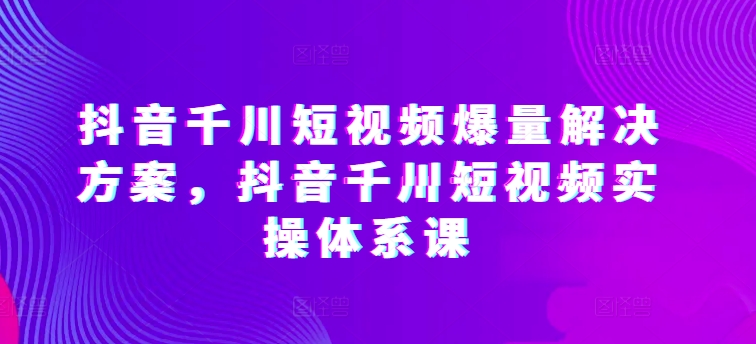 抖音千川短视频爆量解决方案，抖音千川短视频实操体系课-猫哥网资源库