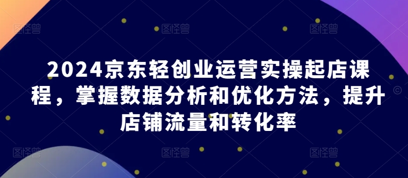 2024京东轻创业运营实操起店课程，掌握数据分析和优化方法，提升店铺流量和转化率-猫哥网资源库