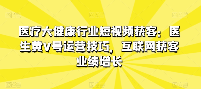 医疗大健康行业短视频获客：医生黄V号运营技巧，互联网获客业绩增长-猫哥网资源库