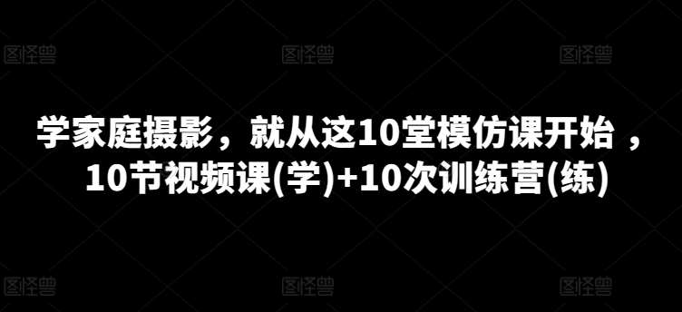 学家庭摄影，就从这10堂模仿课开始 ，10节视频课(学)+10次训练营(练)-猫哥网资源库