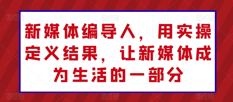 新媒体编导人，用实操定义结果，让新媒体成为生活的一部分-猫哥网资源库