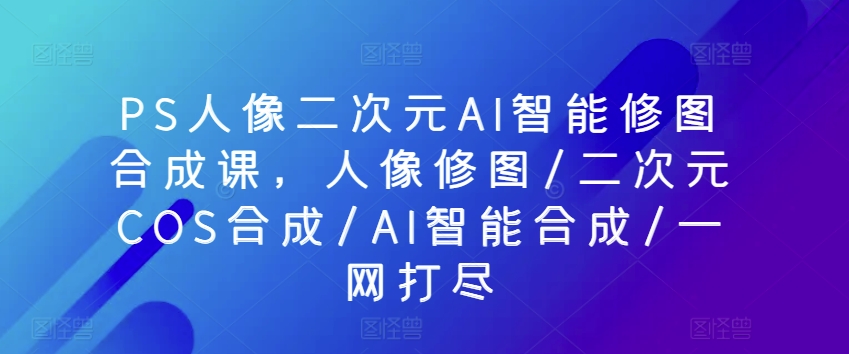 PS人像二次元AI智能修图合成课，人像修图/二次元COS合成/AI智能合成/一网打尽-猫哥网资源库