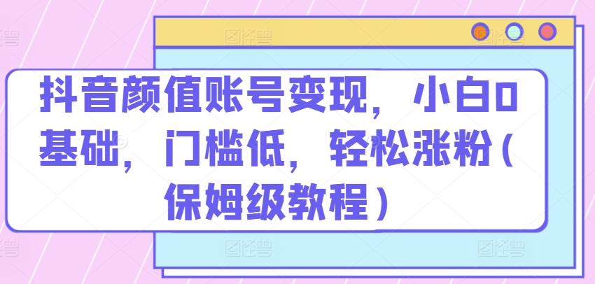 抖音颜值账号变现，小白0基础，门槛低，​轻松涨粉(保姆级教程)【揭秘】-猫哥网资源库