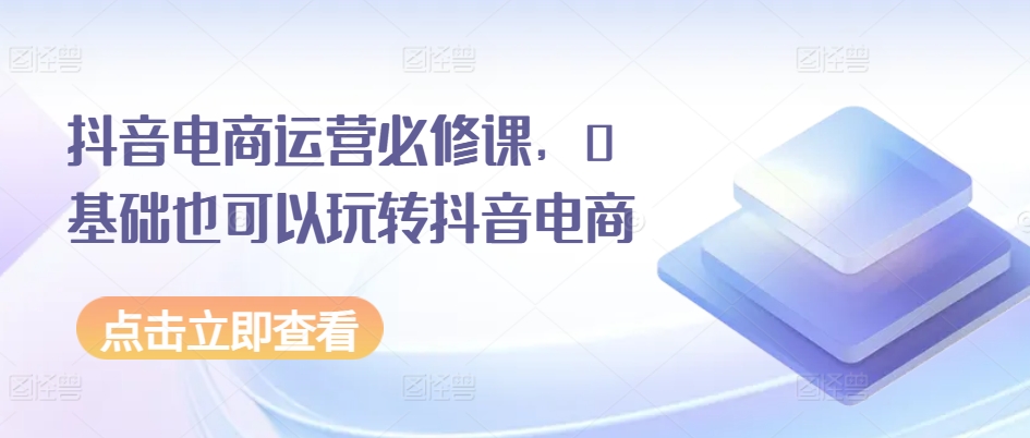 抖音电商运营必修课，0基础也可以玩转抖音电商-猫哥网资源库