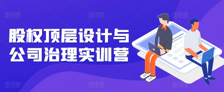 股权顶层设计与公司治理实训营，补全股权短板/守住控制权底线/熟悉4大注册信息/规避3大法律风险-猫哥网资源库