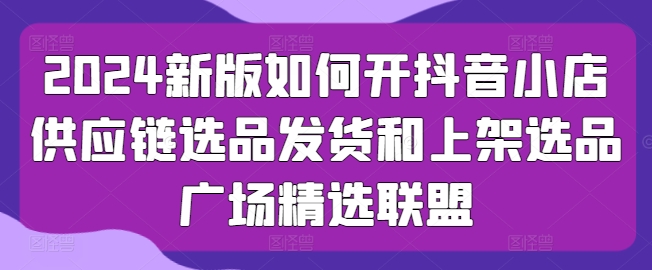 2024新版如何开抖音小店供应链选品发货和上架选品广场精选联盟-猫哥网资源库