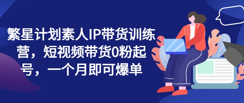 繁星计划素人IP带货训练营，短视频带货0粉起号，一个月即可爆单-猫哥网资源库