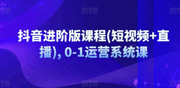 抖音进阶版课程(短视频+直播), 0-1运营系统课-猫哥网资源库