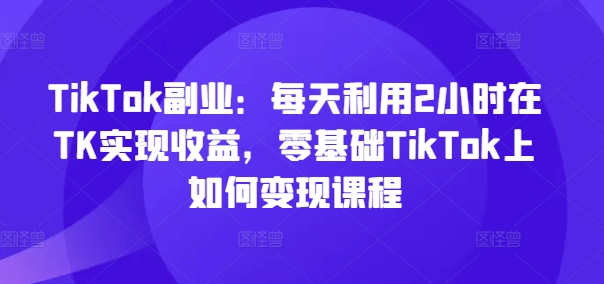 TikTok副业：每天利用2小时在TK实现收益，零基础TikTok上如何变现课程-猫哥网资源库